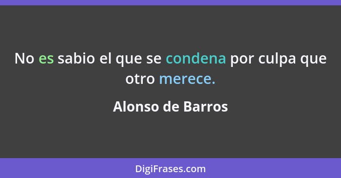 No es sabio el que se condena por culpa que otro merece.... - Alonso de Barros