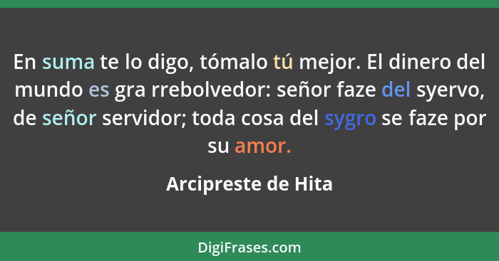 En suma te lo digo, tómalo tú mejor. El dinero del mundo es gra rrebolvedor: señor faze del syervo, de señor servidor; toda cosa... - Arcipreste de Hita