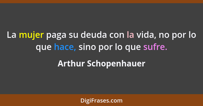 La mujer paga su deuda con la vida, no por lo que hace, sino por lo que sufre.... - Arthur Schopenhauer