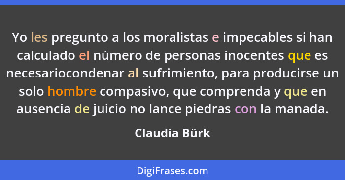 Yo les pregunto a los moralistas e impecables si han calculado el número de personas inocentes que es necesariocondenar al sufrimiento,... - Claudia Bürk
