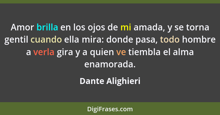 Amor brilla en los ojos de mi amada, y se torna gentil cuando ella mira: donde pasa, todo hombre a verla gira y a quien ve tiembla e... - Dante Alighieri