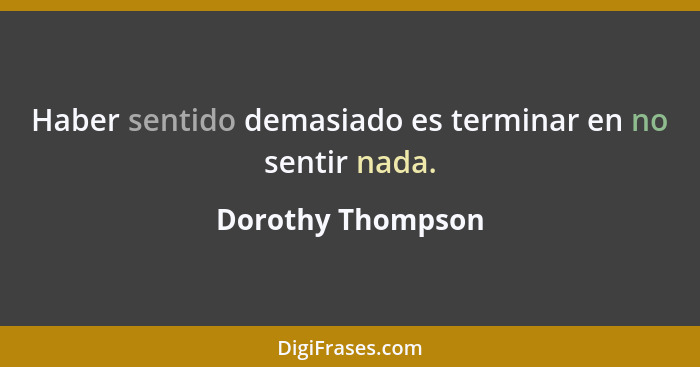 Haber sentido demasiado es terminar en no sentir nada.... - Dorothy Thompson