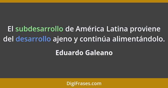 El subdesarrollo de América Latina proviene del desarrollo ajeno y continúa alimentándolo.... - Eduardo Galeano
