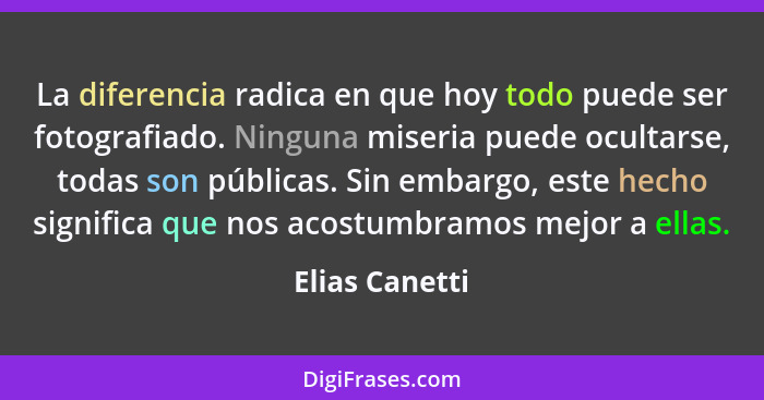 La diferencia radica en que hoy todo puede ser fotografiado. Ninguna miseria puede ocultarse, todas son públicas. Sin embargo, este he... - Elias Canetti