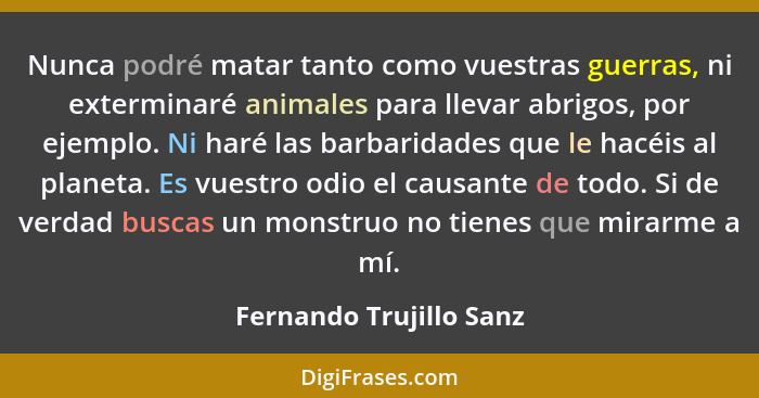 Nunca podré matar tanto como vuestras guerras, ni exterminaré animales para llevar abrigos, por ejemplo. Ni haré las barbarid... - Fernando Trujillo Sanz