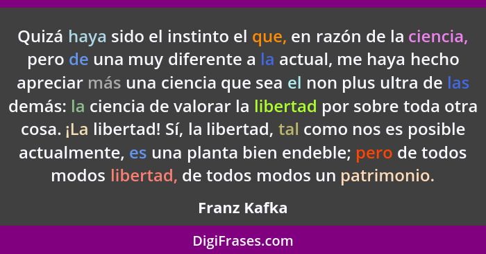 Quizá haya sido el instinto el que, en razón de la ciencia, pero de una muy diferente a la actual, me haya hecho apreciar más una cienci... - Franz Kafka