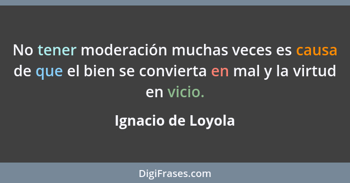 No tener moderación muchas veces es causa de que el bien se convierta en mal y la virtud en vicio.... - Ignacio de Loyola