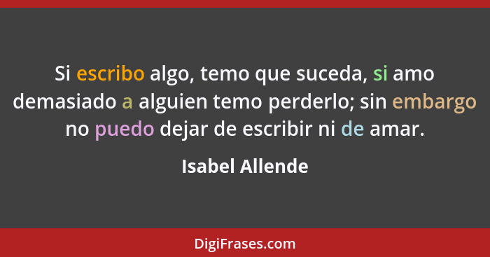 Si escribo algo, temo que suceda, si amo demasiado a alguien temo perderlo; sin embargo no puedo dejar de escribir ni de amar.... - Isabel Allende