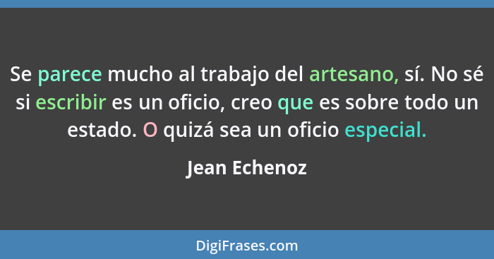 Se parece mucho al trabajo del artesano, sí. No sé si escribir es un oficio, creo que es sobre todo un estado. O quizá sea un oficio es... - Jean Echenoz