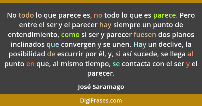 No todo lo que parece es, no todo lo que es parece. Pero entre el ser y el parecer hay siempre un punto de entendimiento, como si ser... - José Saramago