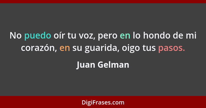 No puedo oír tu voz, pero en lo hondo de mi corazón, en su guarida, oigo tus pasos.... - Juan Gelman