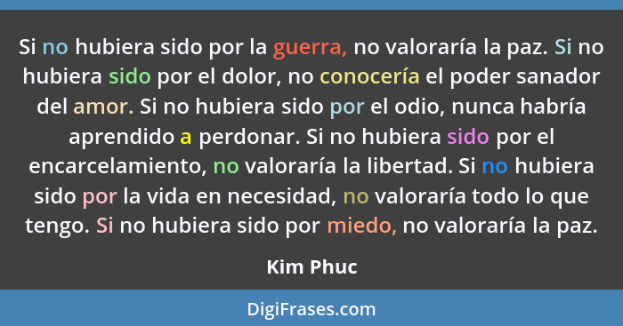 Si no hubiera sido por la guerra, no valoraría la paz. Si no hubiera sido por el dolor, no conocería el poder sanador del amor. Si no hubie... - Kim Phuc