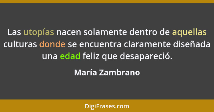 Las utopías nacen solamente dentro de aquellas culturas donde se encuentra claramente diseñada una edad feliz que desapareció.... - María Zambrano