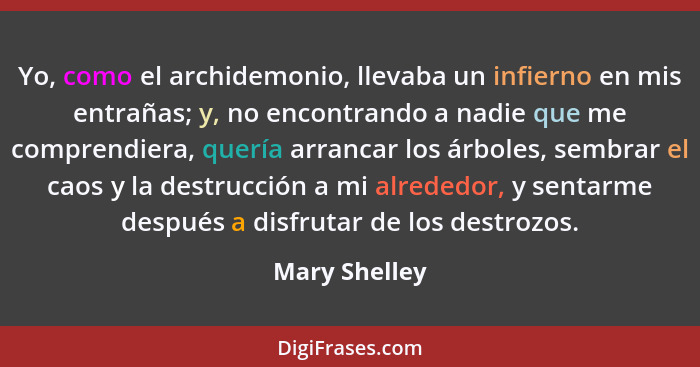 Yo, como el archidemonio, llevaba un infierno en mis entrañas; y, no encontrando a nadie que me comprendiera, quería arrancar los árbol... - Mary Shelley