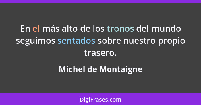 En el más alto de los tronos del mundo seguimos sentados sobre nuestro propio trasero.... - Michel de Montaigne