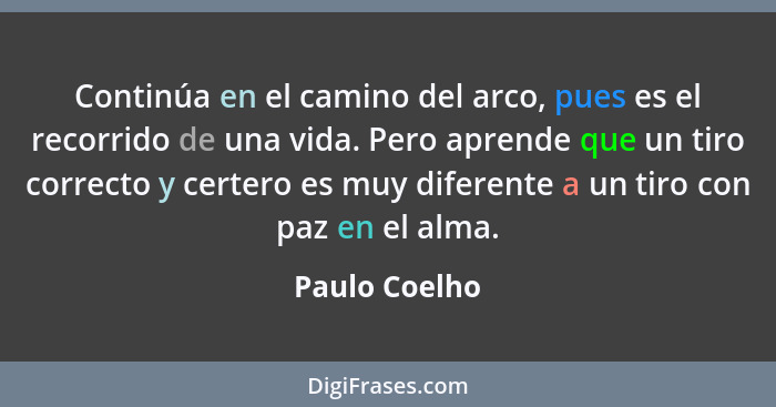 Continúa en el camino del arco, pues es el recorrido de una vida. Pero aprende que un tiro correcto y certero es muy diferente a un tir... - Paulo Coelho