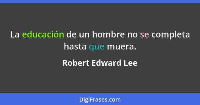 La educación de un hombre no se completa hasta que muera.... - Robert Edward Lee