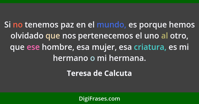 Si no tenemos paz en el mundo, es porque hemos olvidado que nos pertenecemos el uno al otro, que ese hombre, esa mujer, esa criatu... - Teresa de Calcuta