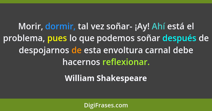 Morir, dormir, tal vez soñar- ¡Ay! Ahí está el problema, pues lo que podemos soñar después de despojarnos de esta envoltura carn... - William Shakespeare