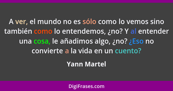 A ver, el mundo no es sólo como lo vemos sino también como lo entendemos, ¿no? Y al entender una cosa, le añadimos algo, ¿no? ¿Eso no co... - Yann Martel