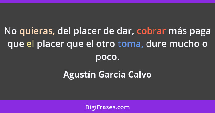 No quieras, del placer de dar, cobrar más paga que el placer que el otro toma, dure mucho o poco.... - Agustín García Calvo