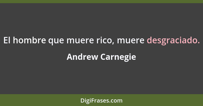 El hombre que muere rico, muere desgraciado.... - Andrew Carnegie
