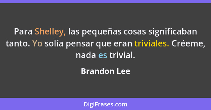 Para Shelley, las pequeñas cosas significaban tanto. Yo solía pensar que eran triviales. Créeme, nada es trivial.... - Brandon Lee