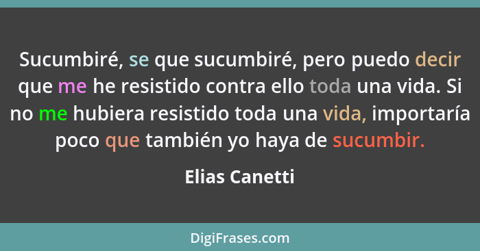 Sucumbiré, se que sucumbiré, pero puedo decir que me he resistido contra ello toda una vida. Si no me hubiera resistido toda una vida,... - Elias Canetti