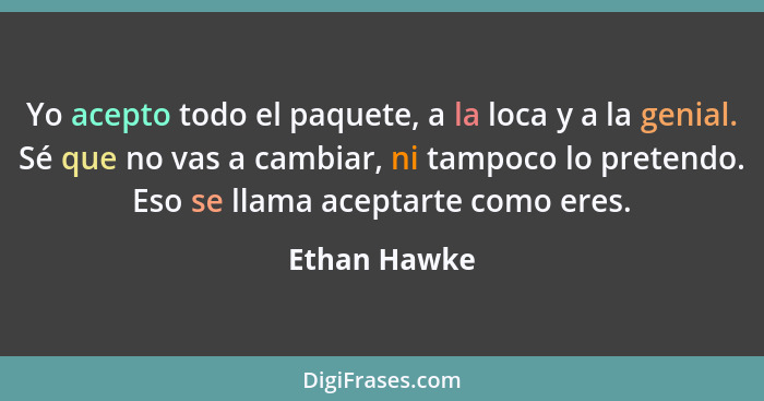 Yo acepto todo el paquete, a la loca y a la genial. Sé que no vas a cambiar, ni tampoco lo pretendo. Eso se llama aceptarte como eres.... - Ethan Hawke