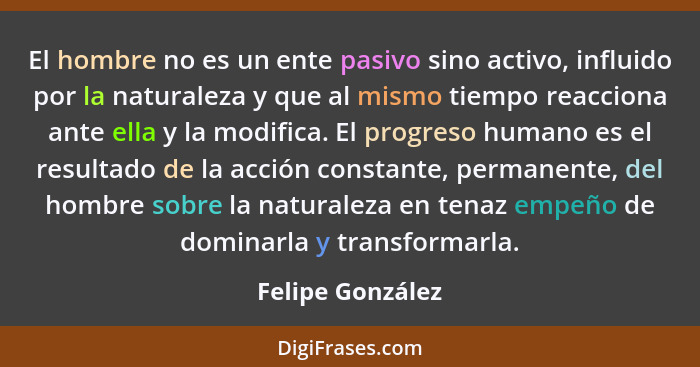 El hombre no es un ente pasivo sino activo, influido por la naturaleza y que al mismo tiempo reacciona ante ella y la modifica. El p... - Felipe González