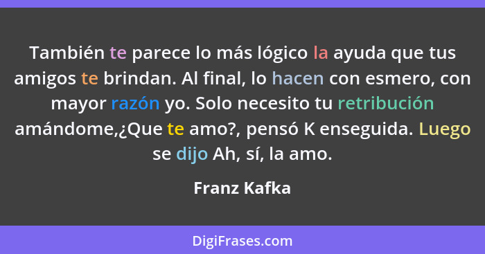 También te parece lo más lógico la ayuda que tus amigos te brindan. Al final, lo hacen con esmero, con mayor razón yo. Solo necesito tu... - Franz Kafka