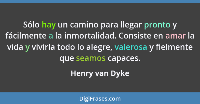 Sólo hay un camino para llegar pronto y fácilmente a la inmortalidad. Consiste en amar la vida y vivirla todo lo alegre, valerosa y f... - Henry van Dyke