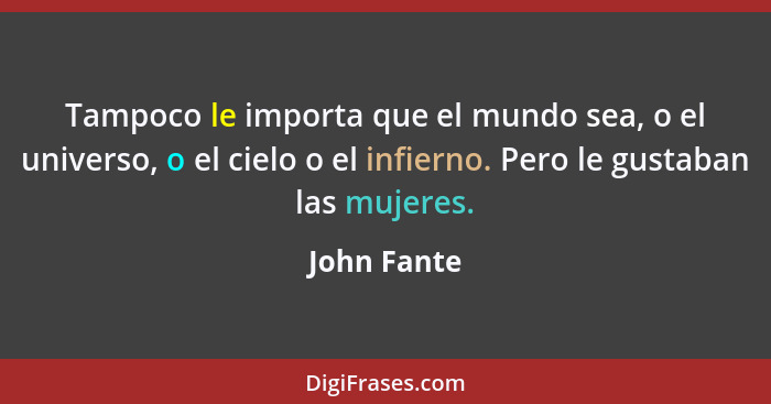 Tampoco le importa que el mundo sea, o el universo, o el cielo o el infierno. Pero le gustaban las mujeres.... - John Fante