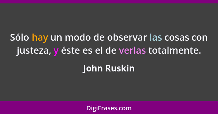 Sólo hay un modo de observar las cosas con justeza, y éste es el de verlas totalmente.... - John Ruskin