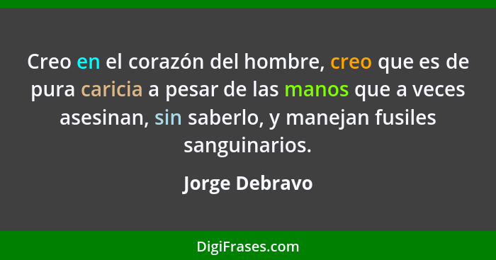 Creo en el corazón del hombre, creo que es de pura caricia a pesar de las manos que a veces asesinan, sin saberlo, y manejan fusiles s... - Jorge Debravo