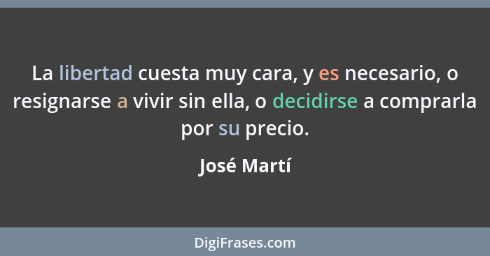 La libertad cuesta muy cara, y es necesario, o resignarse a vivir sin ella, o decidirse a comprarla por su precio.... - José Martí
