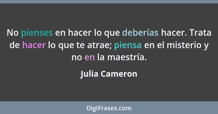 No pienses en hacer lo que deberías hacer. Trata de hacer lo que te atrae; piensa en el misterio y no en la maestría.... - Julia Cameron