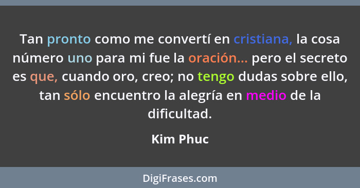 Tan pronto como me convertí en cristiana, la cosa número uno para mi fue la oración... pero el secreto es que, cuando oro, creo; no tengo d... - Kim Phuc