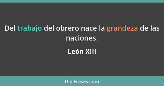 Del trabajo del obrero nace la grandeza de las naciones.... - León XIII