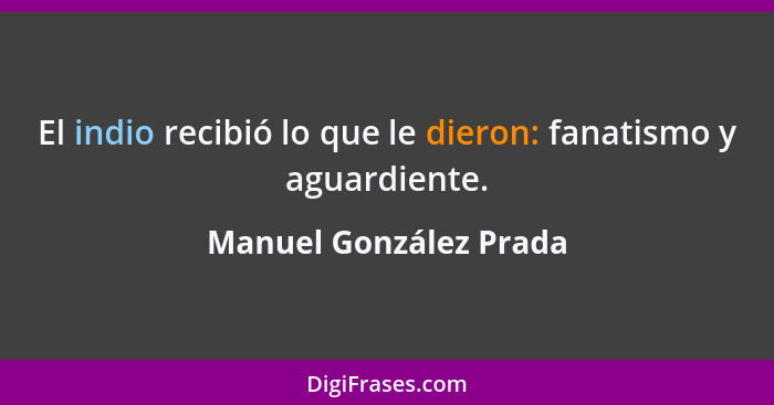 El indio recibió lo que le dieron: fanatismo y aguardiente.... - Manuel González Prada