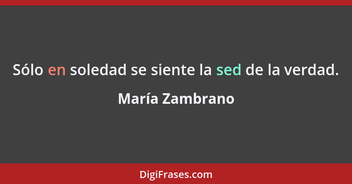 Sólo en soledad se siente la sed de la verdad.... - María Zambrano