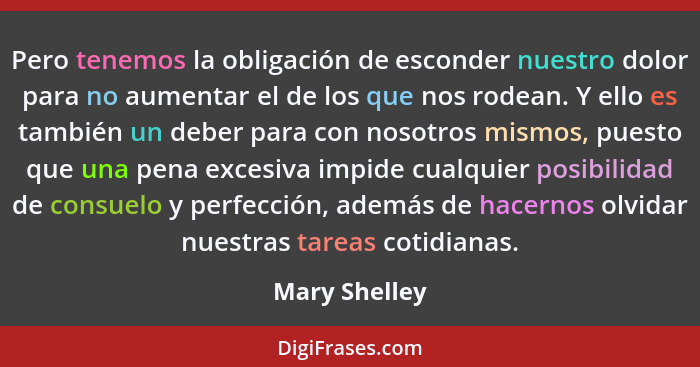 Pero tenemos la obligación de esconder nuestro dolor para no aumentar el de los que nos rodean. Y ello es también un deber para con nos... - Mary Shelley