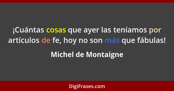 ¡Cuántas cosas que ayer las teníamos por artículos de fe, hoy no son más que fábulas!... - Michel de Montaigne