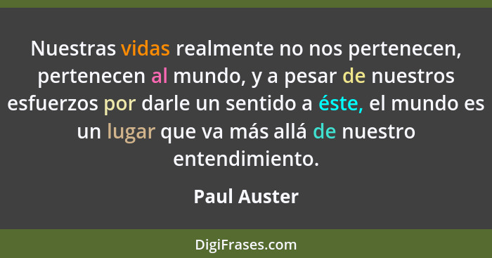 Nuestras vidas realmente no nos pertenecen, pertenecen al mundo, y a pesar de nuestros esfuerzos por darle un sentido a éste, el mundo e... - Paul Auster