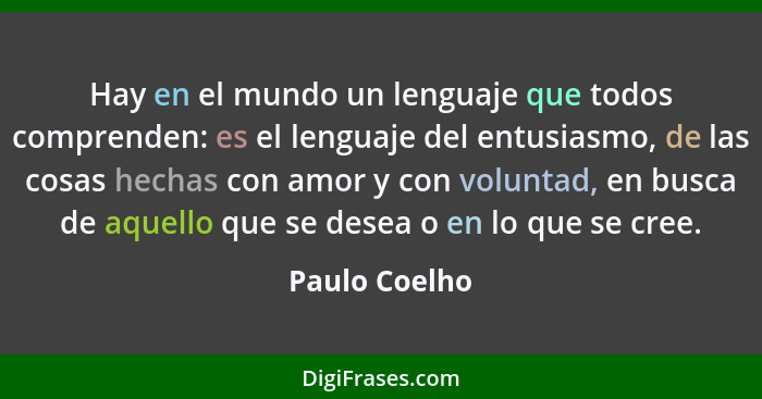 Hay en el mundo un lenguaje que todos comprenden: es el lenguaje del entusiasmo, de las cosas hechas con amor y con voluntad, en busca... - Paulo Coelho