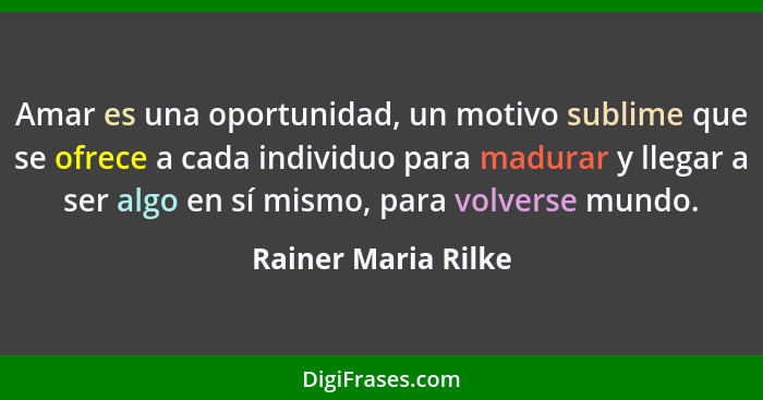 Amar es una oportunidad, un motivo sublime que se ofrece a cada individuo para madurar y llegar a ser algo en sí mismo, para volv... - Rainer Maria Rilke
