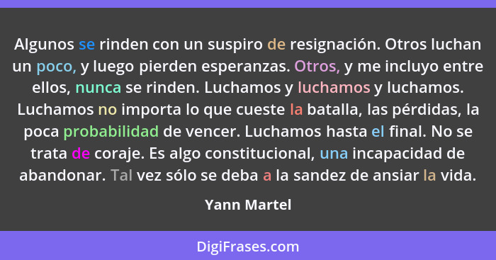 Algunos se rinden con un suspiro de resignación. Otros luchan un poco, y luego pierden esperanzas. Otros, y me incluyo entre ellos, nunc... - Yann Martel