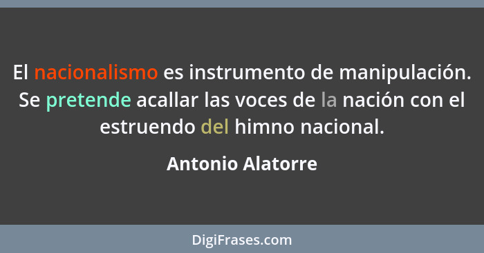 El nacionalismo es instrumento de manipulación. Se pretende acallar las voces de la nación con el estruendo del himno nacional.... - Antonio Alatorre