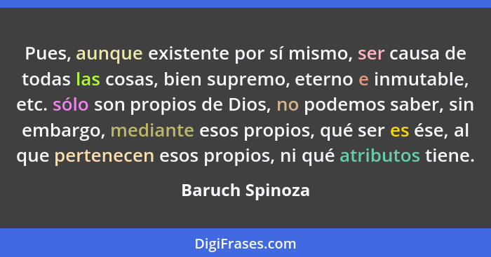 Pues, aunque existente por sí mismo, ser causa de todas las cosas, bien supremo, eterno e inmutable, etc. sólo son propios de Dios, n... - Baruch Spinoza