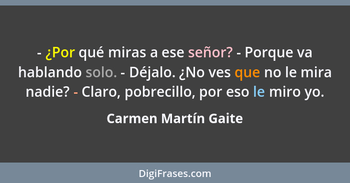 - ¿Por qué miras a ese señor? - Porque va hablando solo. - Déjalo. ¿No ves que no le mira nadie? - Claro, pobrecillo, por eso le... - Carmen Martín Gaite